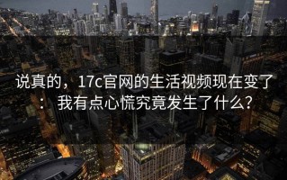 说真的，17c官网的生活视频现在变了： 我有点心慌究竟发生了什么？