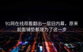 91网在线观看翻出一层旧内幕，原来前面铺垫都是为了这一步