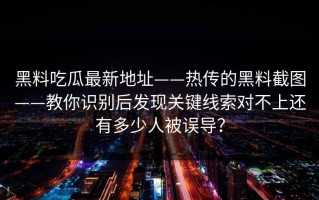 黑料吃瓜最新地址——热传的黑料截图——教你识别后发现关键线索对不上还有多少人被误导？