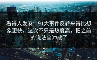 看得人发麻：91大事件反转来得比想象更快，这次不只是热度高，把之前的说法全冲散了