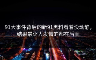 91大事件背后的新91黑料看着没动静，结果最让人发懵的都在后面