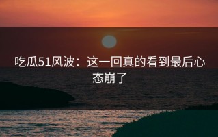 吃瓜51风波：这一回真的看到最后心态崩了