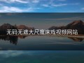无码无遮大尺度床戏视频网站