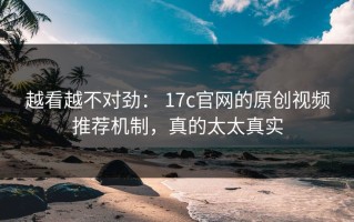 越看越不对劲： 17c官网的原创视频推荐机制，真的太太真实