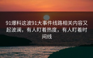 91爆料这波91大事件线路相关内容又起波澜，有人盯着热度，有人盯着时间线