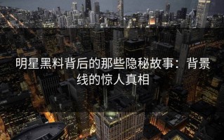 明星黑料背后的那些隐秘故事：背景线的惊人真相