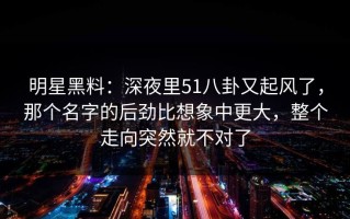 明星黑料：深夜里51八卦又起风了，那个名字的后劲比想象中更大，整个走向突然就不对了
