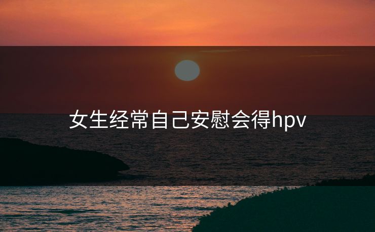 女生经常自己安慰会得hpv 女生经常自己安慰会得hpv