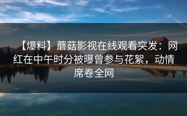 【爆料】蘑菇影视在线观看突发:网红在中午时分被曝曾参与花絮,动情席卷全网 【爆料】蘑菇影视在线观看突发:网红在中午时分被曝曾参与花絮,动情席卷全网