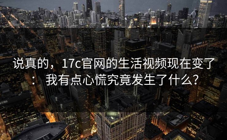 说真的,17c官网的生活视频现在变了: 我有点心慌究竟发生了什么? 说真的,17c官网的生活视频现在变了: 我有点心慌究竟发生了什么?