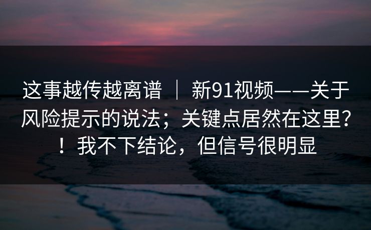 这事越传越离谱 ｜ 新91视频——关于风险提示的说法；关键点居然在这里？！我不下结论，但信号很明显