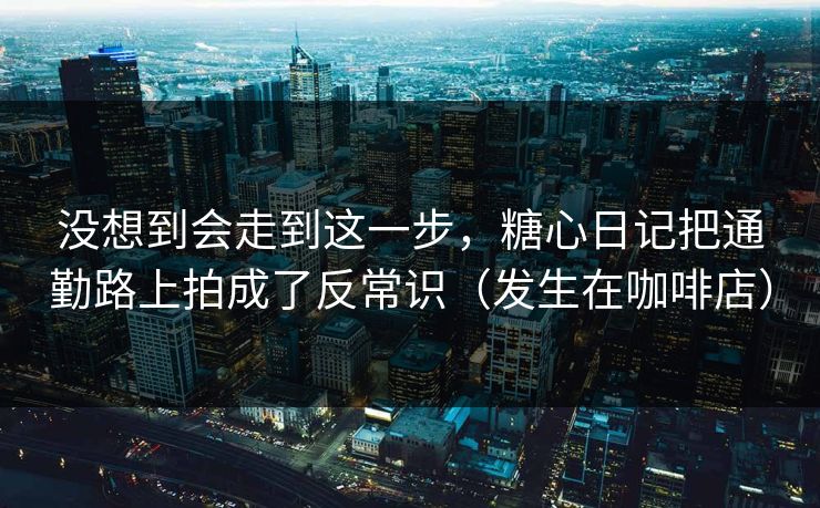 没想到会走到这一步，糖心日记把通勤路上拍成了反常识（发生在咖啡店）
