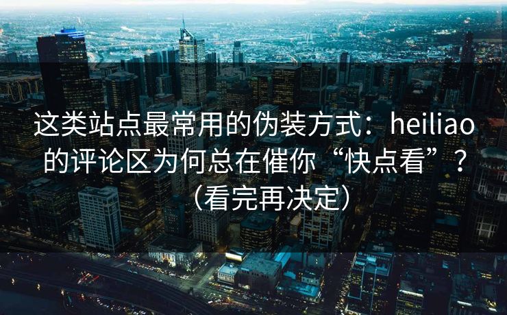 这类站点最常用的伪装方式：heiliao的评论区为何总在催你“快点看”？（看完再决定）