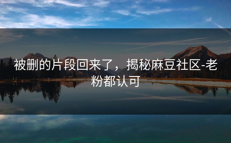 被删的片段回来了，揭秘麻豆社区-老粉都认可