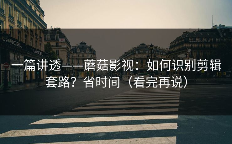 一篇讲透——蘑菇影视：如何识别剪辑套路？省时间（看完再说）