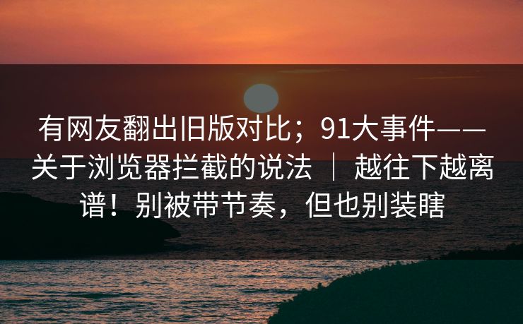 有网友翻出旧版对比；91大事件——关于浏览器拦截的说法 ｜ 越往下越离谱！别被带节奏，但也别装瞎