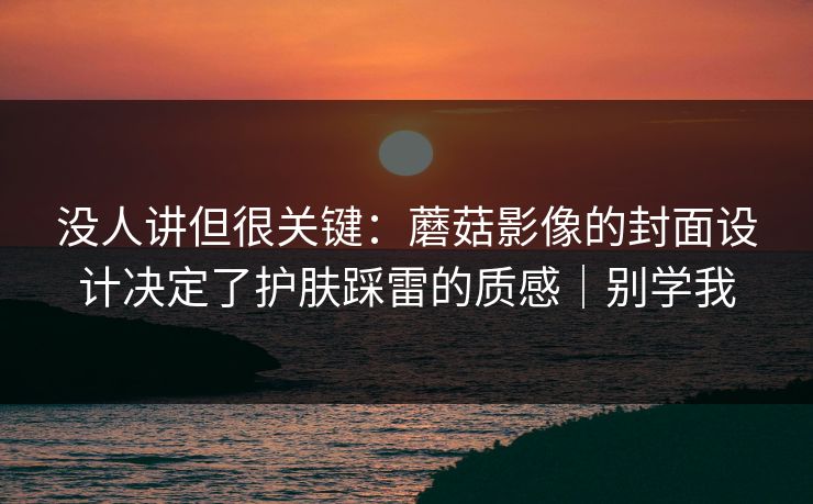 没人讲但很关键：蘑菇影像的封面设计决定了护肤踩雷的质感｜别学我