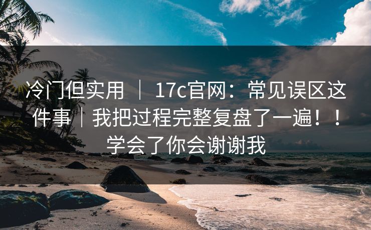 冷门但实用 ｜ 17c官网：常见误区这件事｜我把过程完整复盘了一遍！！学会了你会谢谢我