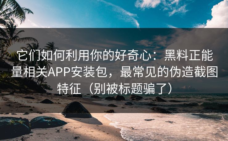它们如何利用你的好奇心：黑料正能量相关APP安装包，最常见的伪造截图特征（别被标题骗了）