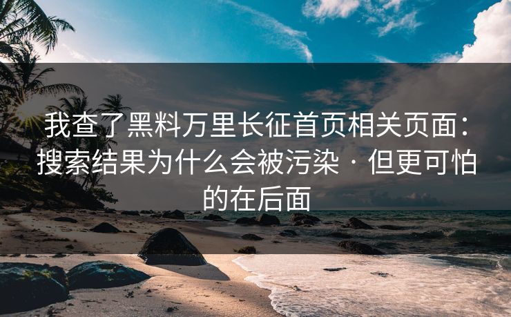 我查了黑料万里长征首页相关页面：搜索结果为什么会被污染 · 但更可怕的在后面