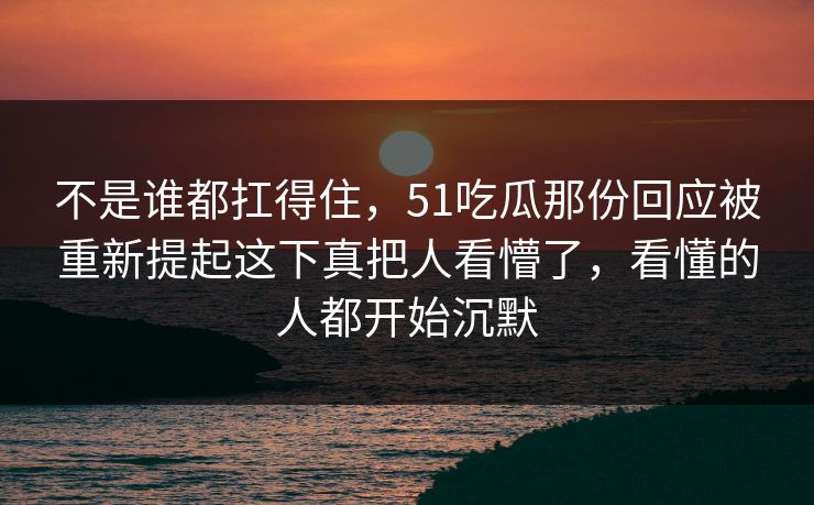 不是谁都扛得住，51吃瓜那份回应被重新提起这下真把人看懵了，看懂的人都开始沉默