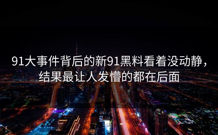 91大事件背后的新91黑料看着没动静，结果最让人发懵的都在后面