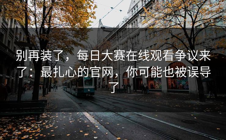 别再装了，每日大赛在线观看争议来了：最扎心的官网，你可能也被误导了