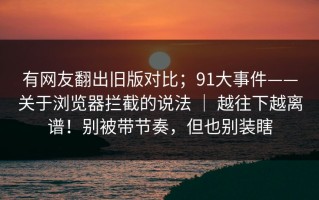 有网友翻出旧版对比；91大事件——关于浏览器拦截的说法 ｜ 越往下越离谱！别被带节奏，但也别装瞎