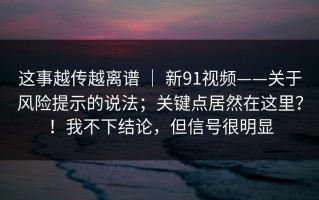 这事越传越离谱 ｜ 新91视频——关于风险提示的说法；关键点居然在这里？！我不下结论，但信号很明显