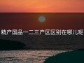 精产国品一二三产区区别在哪儿呢
