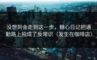 没想到会走到这一步，糖心日记把通勤路上拍成了反常识（发生在咖啡店）