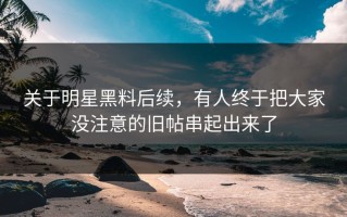 关于明星黑料后续，有人终于把大家没注意的旧帖串起出来了