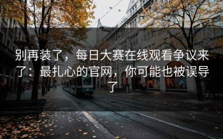 别再装了，每日大赛在线观看争议来了：最扎心的官网，你可能也被误导了