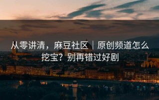 从零讲清，麻豆社区｜原创频道怎么挖宝？别再错过好剧