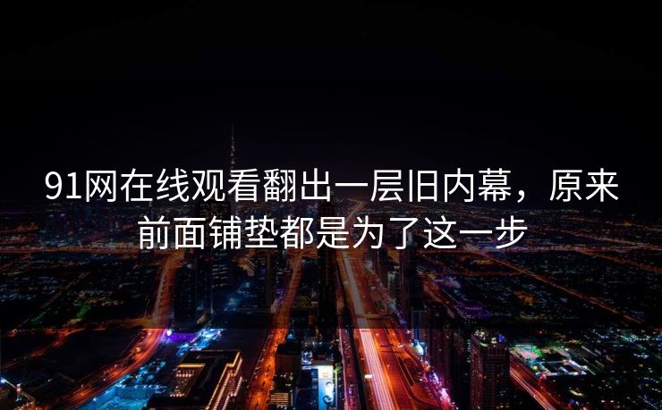 91网在线观看翻出一层旧内幕，原来前面铺垫都是为了这一步