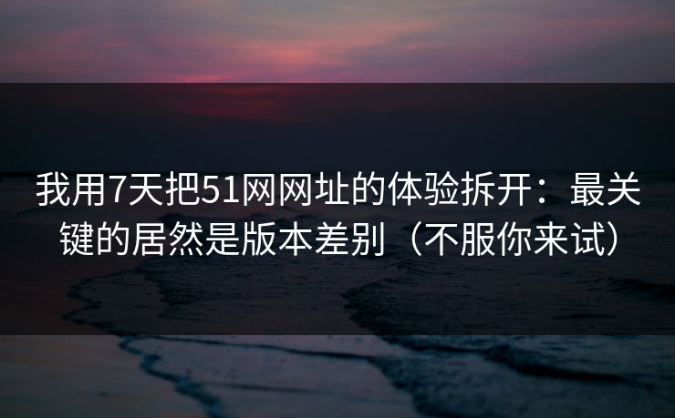 我用7天把51网网址的体验拆开：最关键的居然是版本差别（不服你来试）